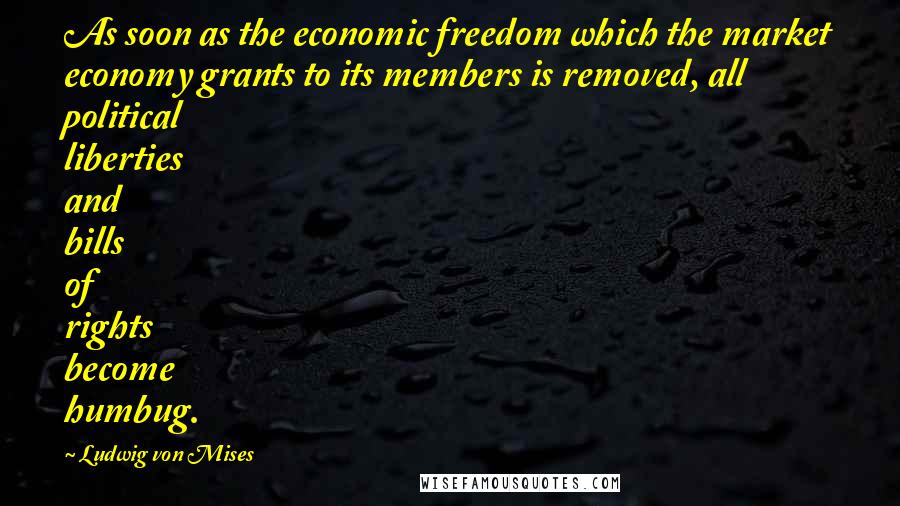 Ludwig Von Mises quotes: As soon as the economic freedom which the market economy grants to its members is removed, all political liberties and bills of rights become humbug.