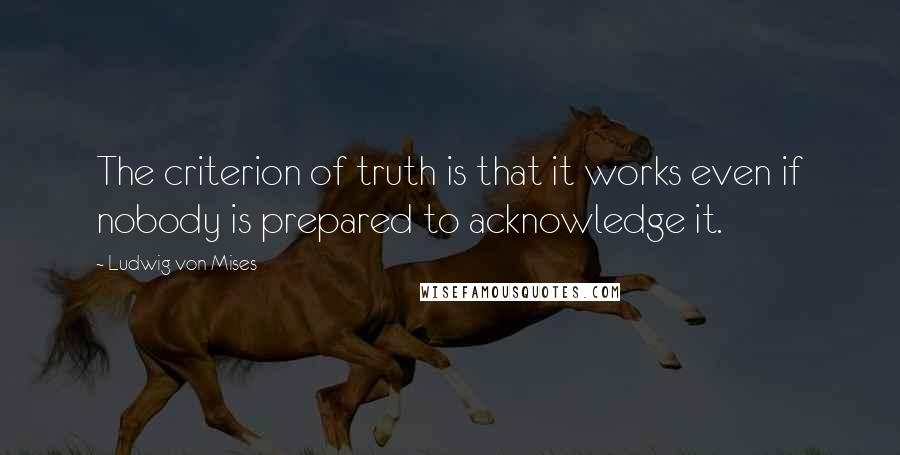 Ludwig Von Mises quotes: The criterion of truth is that it works even if nobody is prepared to acknowledge it.