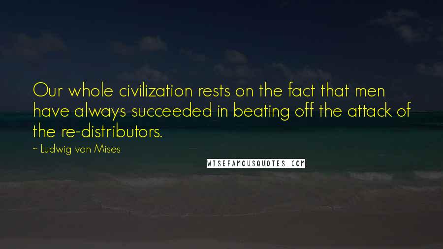 Ludwig Von Mises quotes: Our whole civilization rests on the fact that men have always succeeded in beating off the attack of the re-distributors.