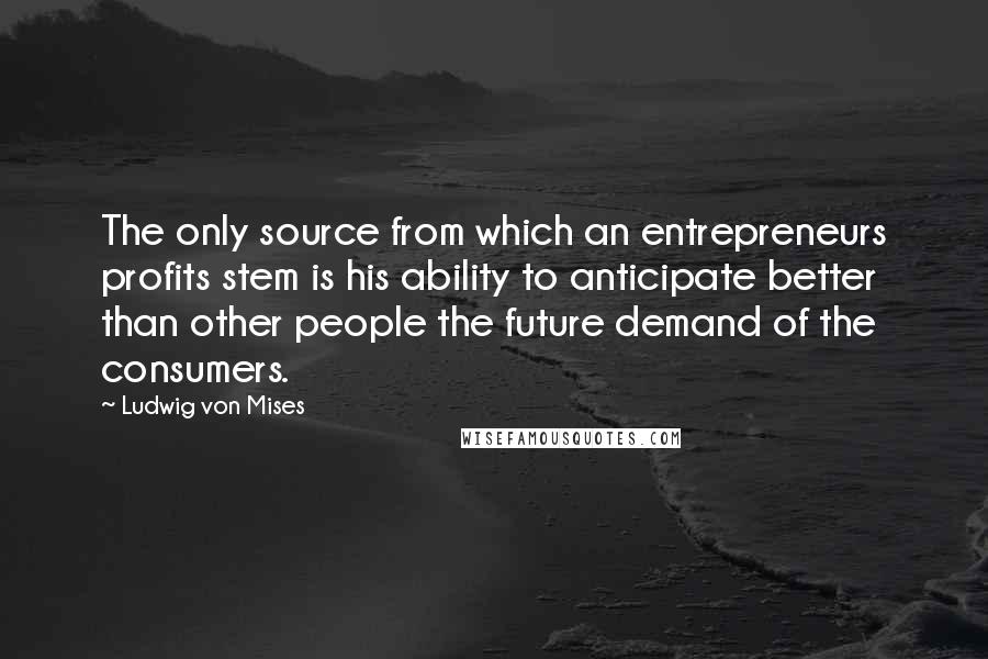 Ludwig Von Mises quotes: The only source from which an entrepreneurs profits stem is his ability to anticipate better than other people the future demand of the consumers.