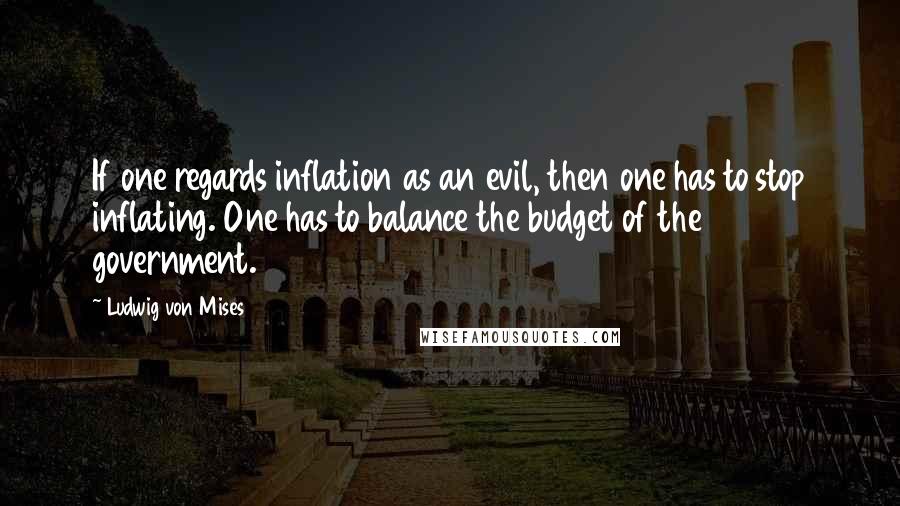 Ludwig Von Mises quotes: If one regards inflation as an evil, then one has to stop inflating. One has to balance the budget of the government.