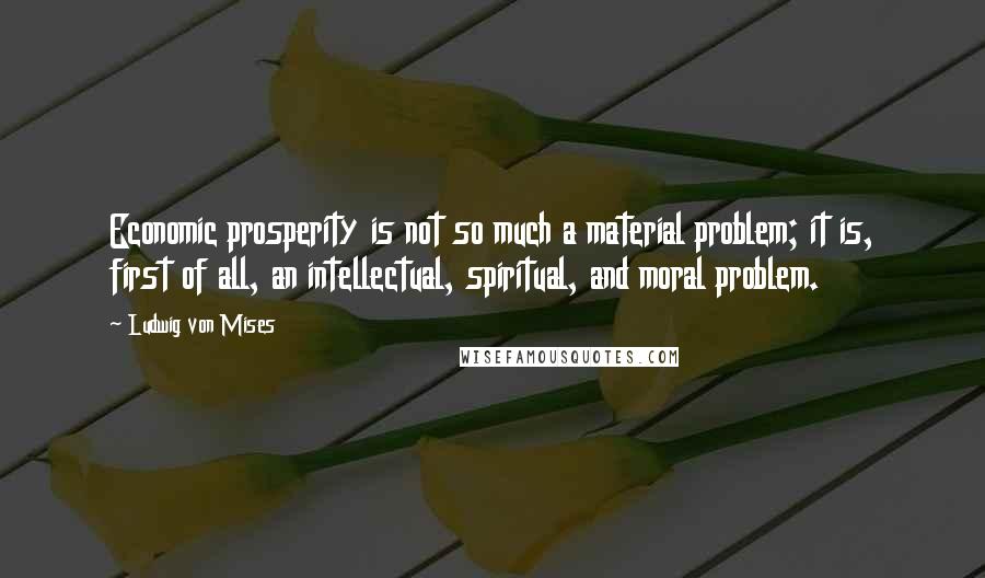 Ludwig Von Mises quotes: Economic prosperity is not so much a material problem; it is, first of all, an intellectual, spiritual, and moral problem.