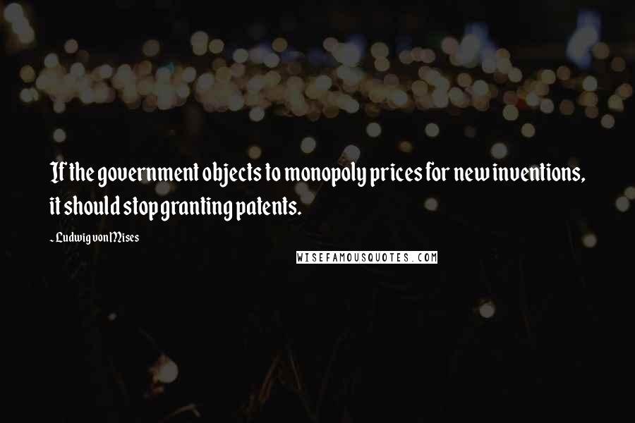 Ludwig Von Mises quotes: If the government objects to monopoly prices for new inventions, it should stop granting patents.