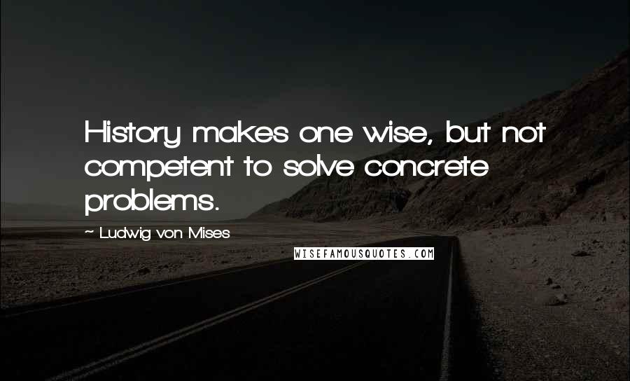 Ludwig Von Mises quotes: History makes one wise, but not competent to solve concrete problems.