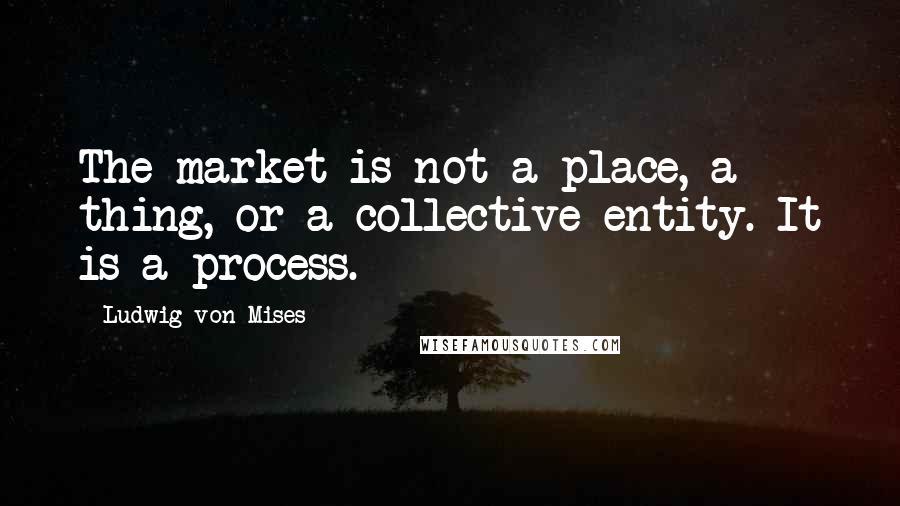 Ludwig Von Mises quotes: The market is not a place, a thing, or a collective entity. It is a process.