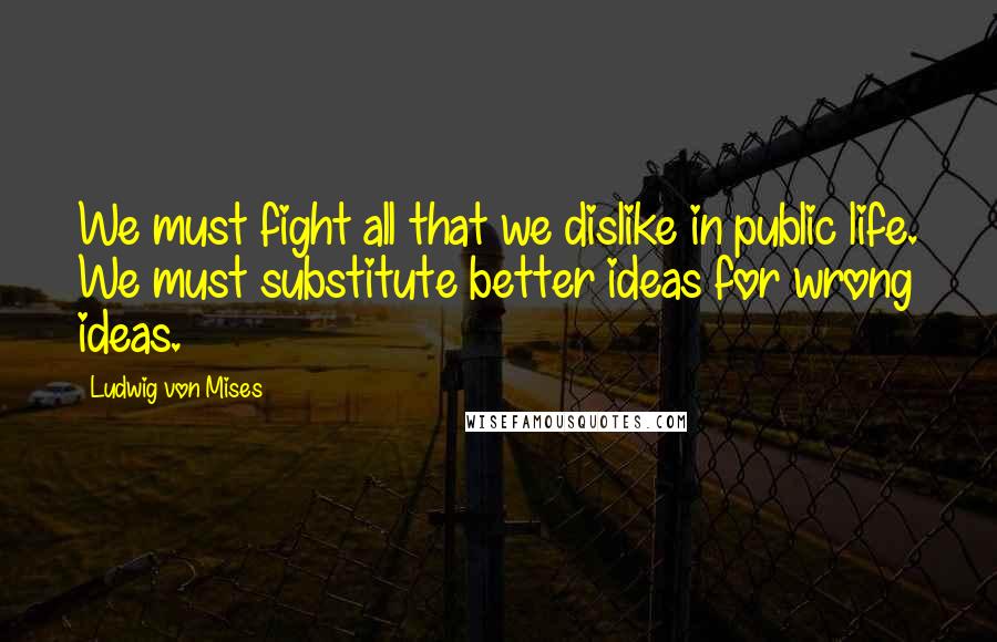 Ludwig Von Mises quotes: We must fight all that we dislike in public life. We must substitute better ideas for wrong ideas.