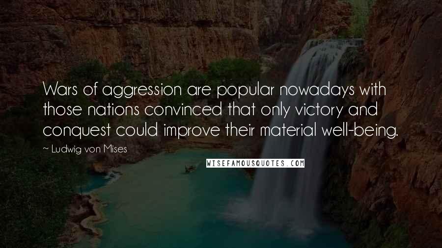 Ludwig Von Mises quotes: Wars of aggression are popular nowadays with those nations convinced that only victory and conquest could improve their material well-being.