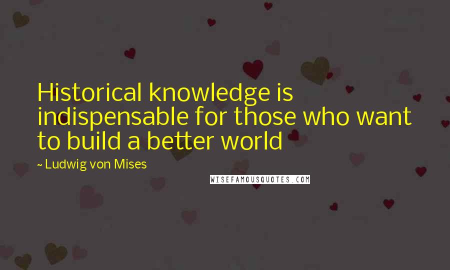 Ludwig Von Mises quotes: Historical knowledge is indispensable for those who want to build a better world