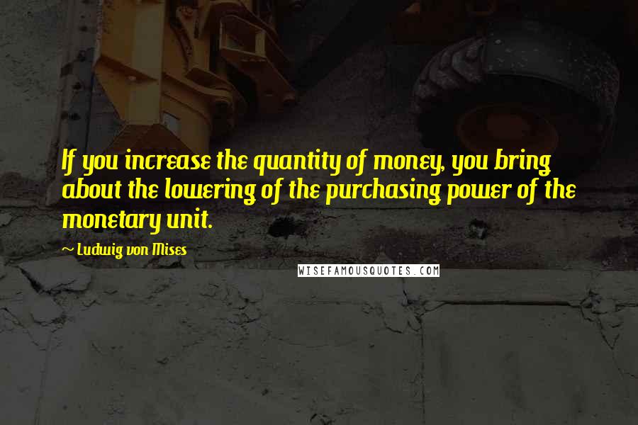 Ludwig Von Mises quotes: If you increase the quantity of money, you bring about the lowering of the purchasing power of the monetary unit.