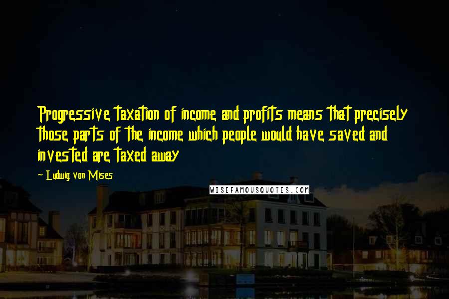 Ludwig Von Mises quotes: Progressive taxation of income and profits means that precisely those parts of the income which people would have saved and invested are taxed away