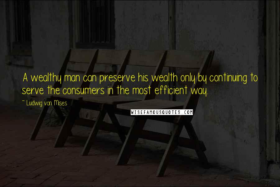 Ludwig Von Mises quotes: A wealthy man can preserve his wealth only by continuing to serve the consumers in the most efficient way.
