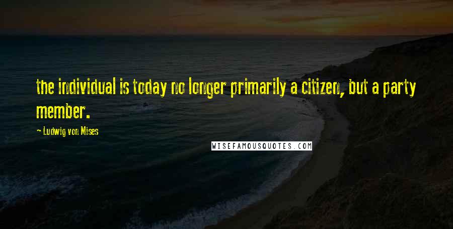 Ludwig Von Mises quotes: the individual is today no longer primarily a citizen, but a party member.