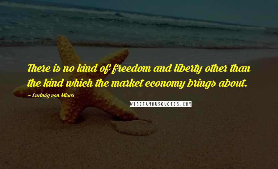 Ludwig Von Mises quotes: There is no kind of freedom and liberty other than the kind which the market economy brings about.