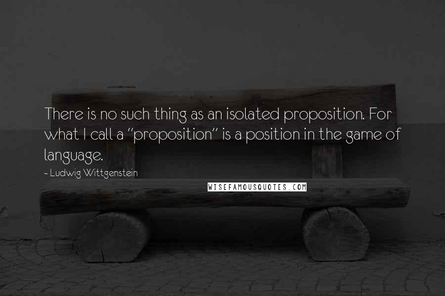 Ludwig Wittgenstein quotes: There is no such thing as an isolated proposition. For what I call a "proposition" is a position in the game of language.