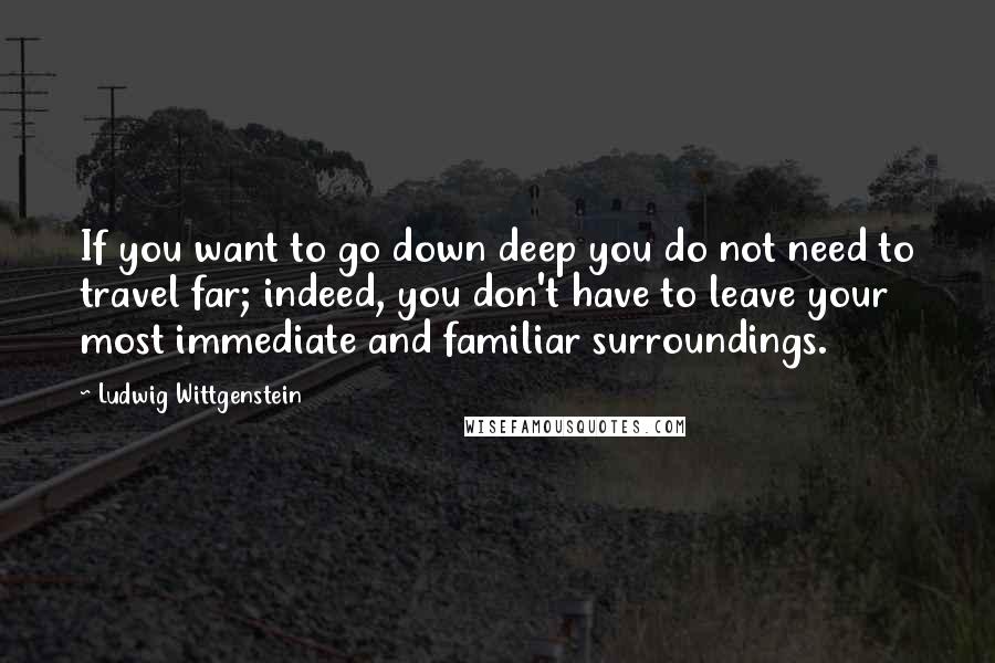 Ludwig Wittgenstein quotes: If you want to go down deep you do not need to travel far; indeed, you don't have to leave your most immediate and familiar surroundings.