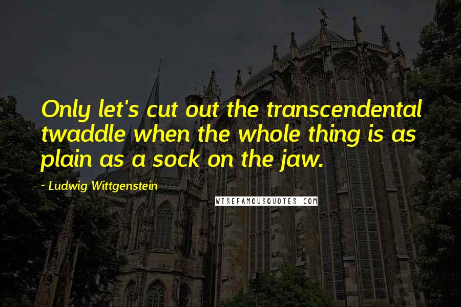 Ludwig Wittgenstein quotes: Only let's cut out the transcendental twaddle when the whole thing is as plain as a sock on the jaw.