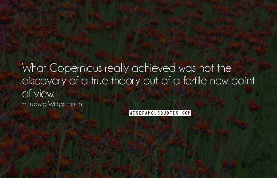 Ludwig Wittgenstein quotes: What Copernicus really achieved was not the discovery of a true theory but of a fertile new point of view.