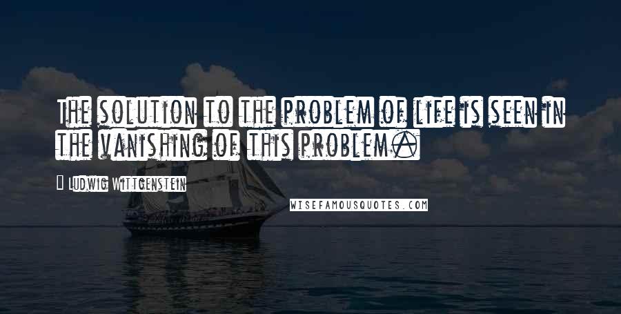 Ludwig Wittgenstein quotes: The solution to the problem of life is seen in the vanishing of this problem.
