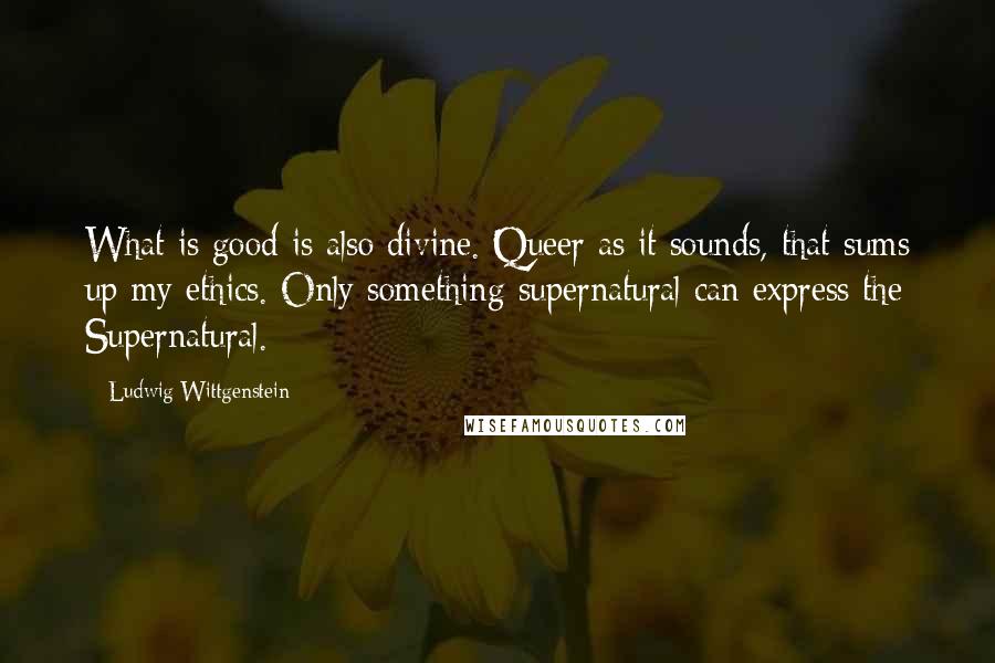 Ludwig Wittgenstein quotes: What is good is also divine. Queer as it sounds, that sums up my ethics. Only something supernatural can express the Supernatural.