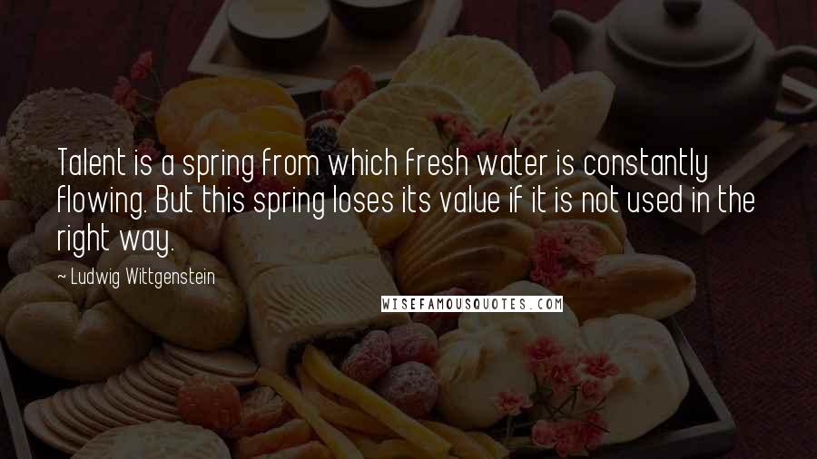 Ludwig Wittgenstein quotes: Talent is a spring from which fresh water is constantly flowing. But this spring loses its value if it is not used in the right way.