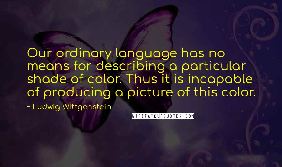 Ludwig Wittgenstein quotes: Our ordinary language has no means for describing a particular shade of color. Thus it is incapable of producing a picture of this color.