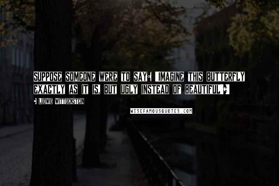 Ludwig Wittgenstein quotes: Suppose someone were to say: 'Imagine this butterfly exactly as it is, but ugly instead of beautiful'?!
