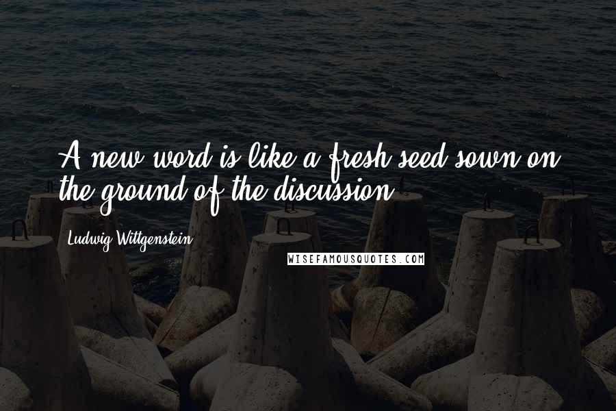 Ludwig Wittgenstein quotes: A new word is like a fresh seed sown on the ground of the discussion.