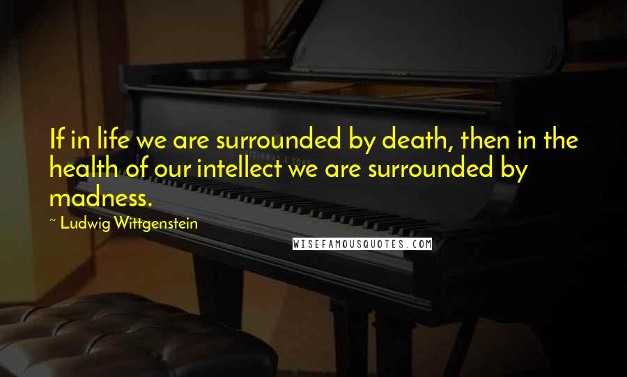 Ludwig Wittgenstein quotes: If in life we are surrounded by death, then in the health of our intellect we are surrounded by madness.