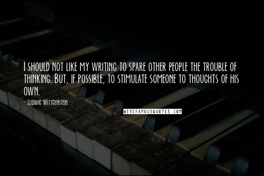 Ludwig Wittgenstein quotes: I should not like my writing to spare other people the trouble of thinking. But, if possible, to stimulate someone to thoughts of his own.