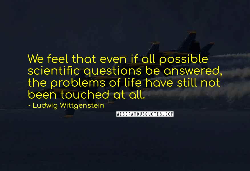 Ludwig Wittgenstein quotes: We feel that even if all possible scientific questions be answered, the problems of life have still not been touched at all.