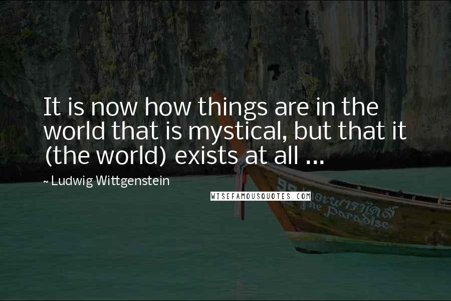 Ludwig Wittgenstein quotes: It is now how things are in the world that is mystical, but that it (the world) exists at all ...