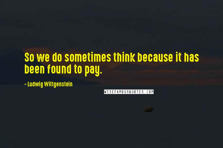 Ludwig Wittgenstein quotes: So we do sometimes think because it has been found to pay.
