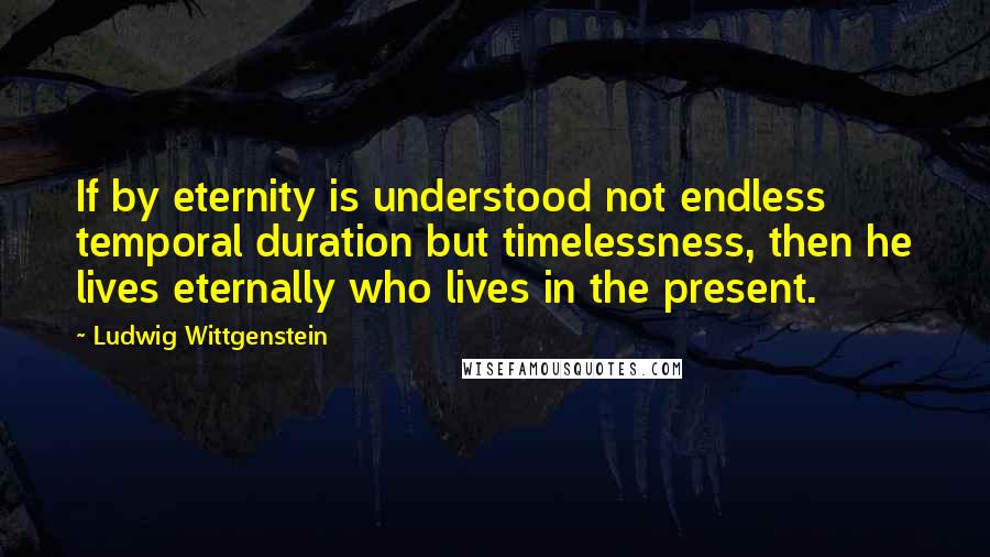 Ludwig Wittgenstein quotes: If by eternity is understood not endless temporal duration but timelessness, then he lives eternally who lives in the present.