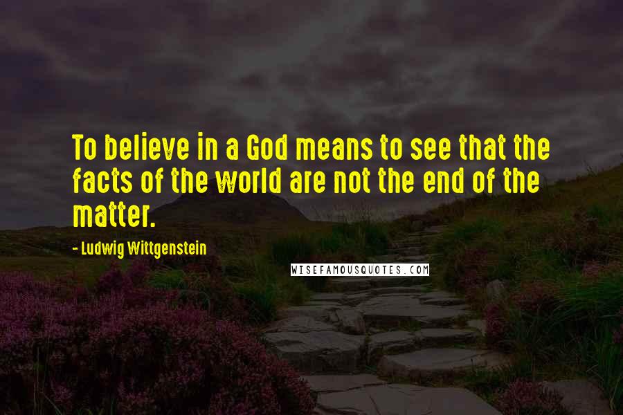 Ludwig Wittgenstein quotes: To believe in a God means to see that the facts of the world are not the end of the matter.