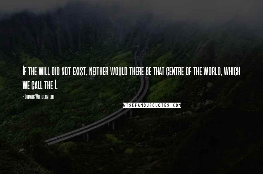 Ludwig Wittgenstein quotes: If the will did not exist, neither would there be that centre of the world, which we call the I.