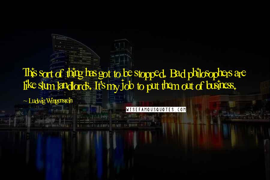Ludwig Wittgenstein quotes: This sort of thing has got to be stopped. Bad philosophers are like slum landlords. It's my job to put them out of business.
