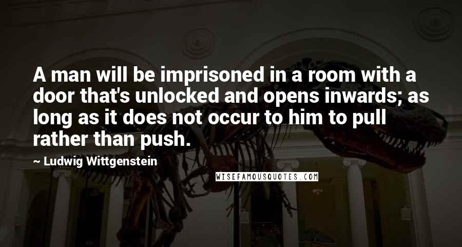 Ludwig Wittgenstein quotes: A man will be imprisoned in a room with a door that's unlocked and opens inwards; as long as it does not occur to him to pull rather than push.