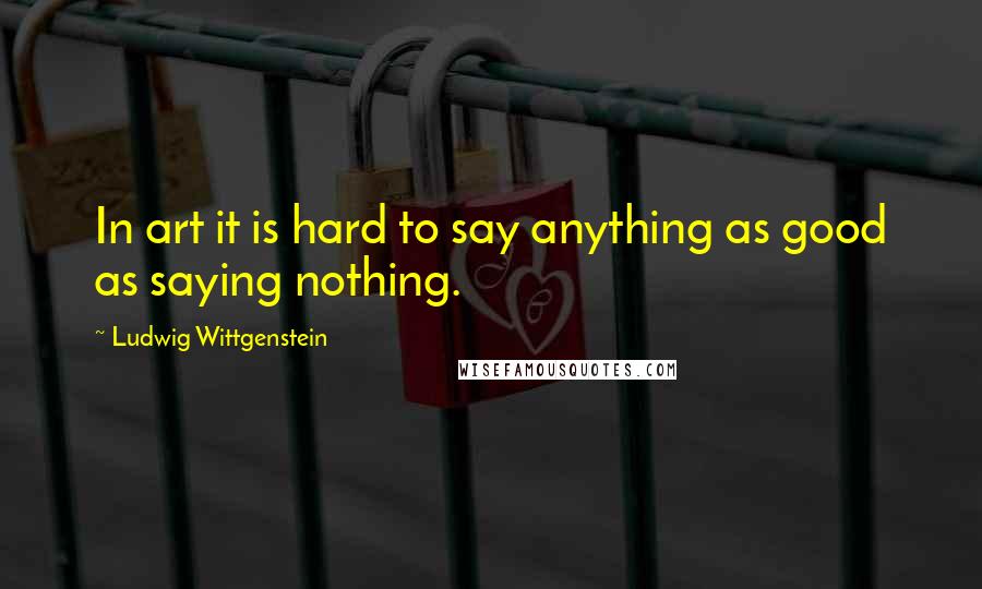 Ludwig Wittgenstein quotes: In art it is hard to say anything as good as saying nothing.