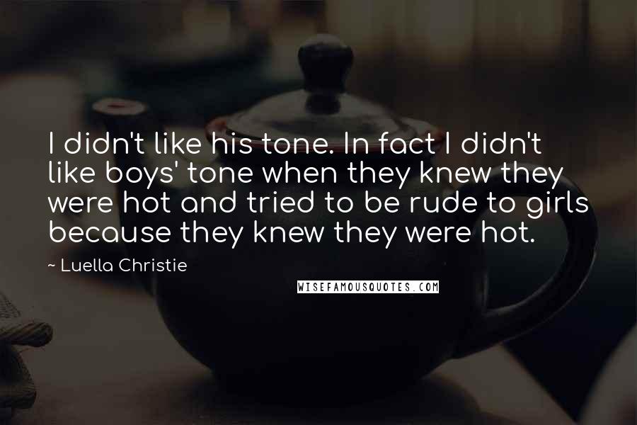 Luella Christie quotes: I didn't like his tone. In fact I didn't like boys' tone when they knew they were hot and tried to be rude to girls because they knew they were Luella Christie quotes: I didn't like his tone. In fact I didn't like boys' tone when they knew they were hot and tried to be rude to girls because they knew they were