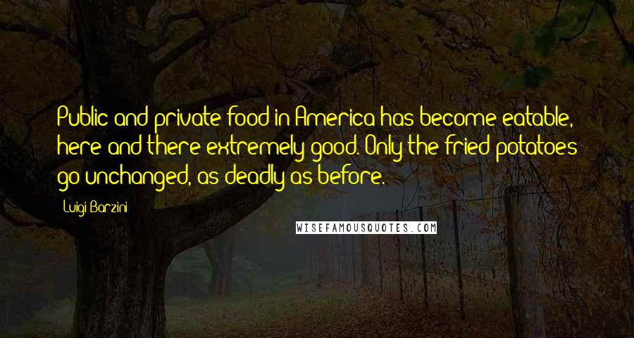 Luigi Barzini quotes: Public and private food in America has become eatable, here and there extremely good. Only the fried potatoes go unchanged, as deadly as before.