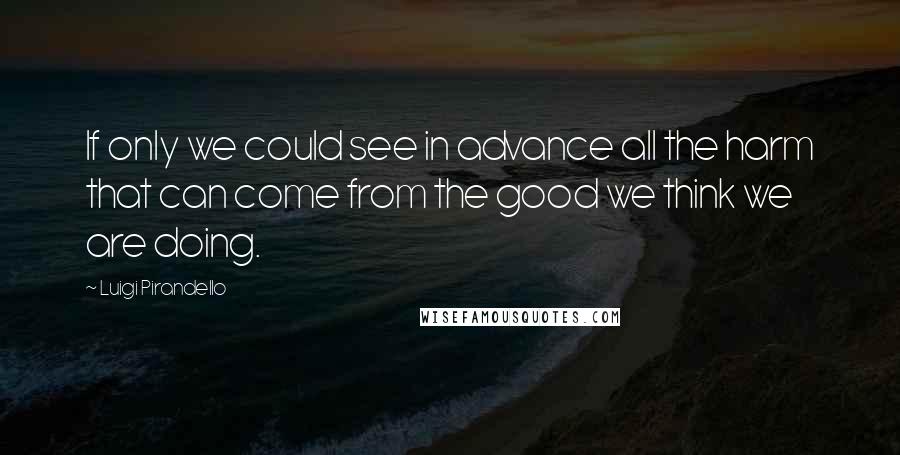 Luigi Pirandello quotes: If only we could see in advance all the harm that can come from the good we think we are doing.