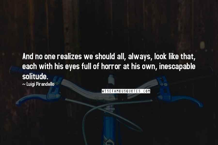 Luigi Pirandello quotes: And no one realizes we should all, always, look like that, each with his eyes full of horror at his own, inescapable solitude. Luigi Pirandello quotes: And no one realizes we should all, always, look like that, each with his eyes full of horror at his own, inescapable solitude.