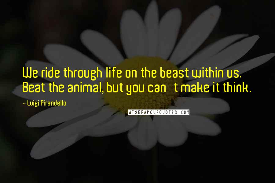 Luigi Pirandello quotes: We ride through life on the beast within us. Beat the animal, but you can't make it think.