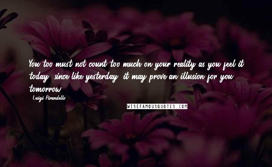 Luigi Pirandello quotes: You too must not count too much on your reality as you feel it today, since like yesterday, it may prove an illusion for you tomorrow. Luigi Pirandello quotes: You too must not count too much on your reality as you feel it today, since like yesterday, it may prove an illusion for you tomorrow.