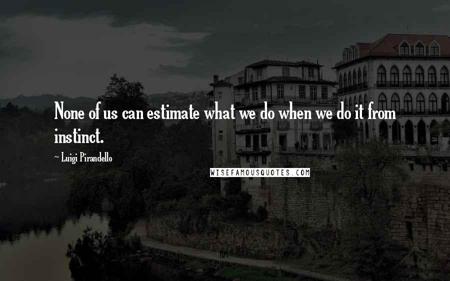 Luigi Pirandello quotes: None of us can estimate what we do when we do it from instinct.