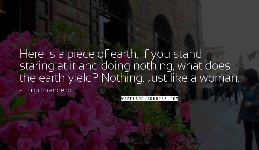 Luigi Pirandello quotes: Here is a piece of earth. If you stand staring at it and doing nothing, what does the earth yield? Nothing. Just like a woman.