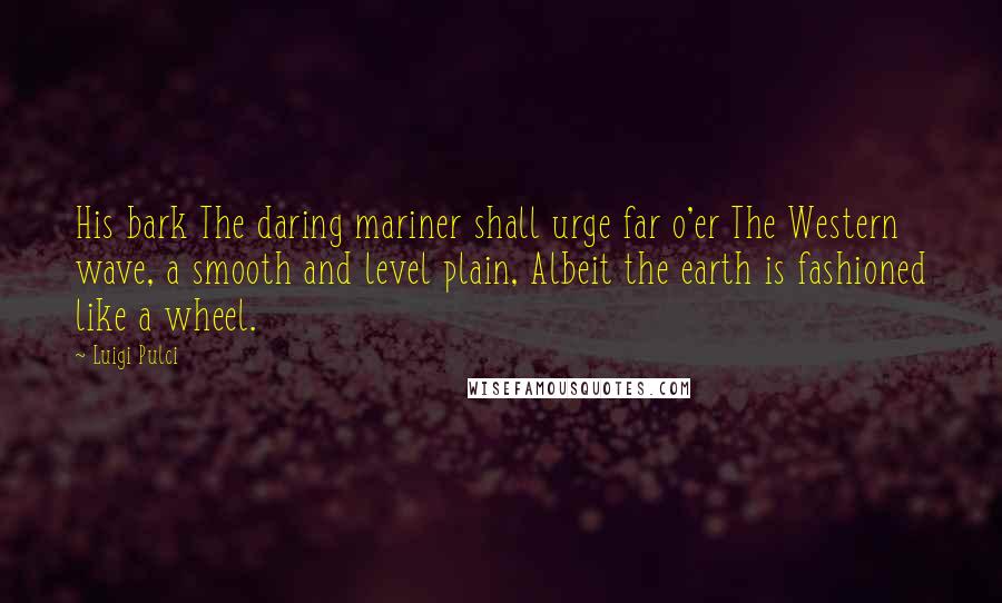 Luigi Pulci quotes: His bark The daring mariner shall urge far o'er The Western wave, a smooth and level plain, Albeit the earth is fashioned like a wheel.