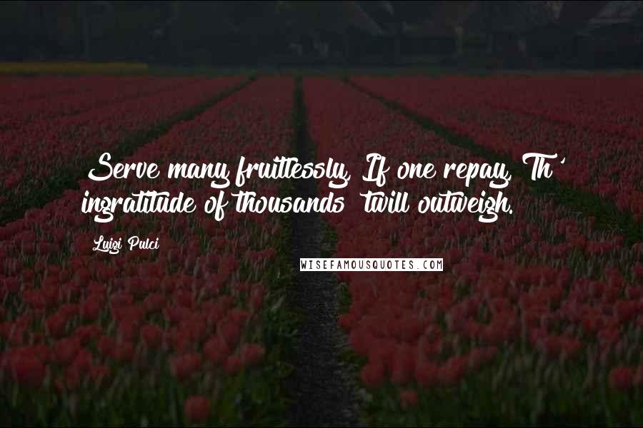 Luigi Pulci quotes: Serve many fruitlessly, If one repay, Th' ingratitude of thousands 'twill outweigh.