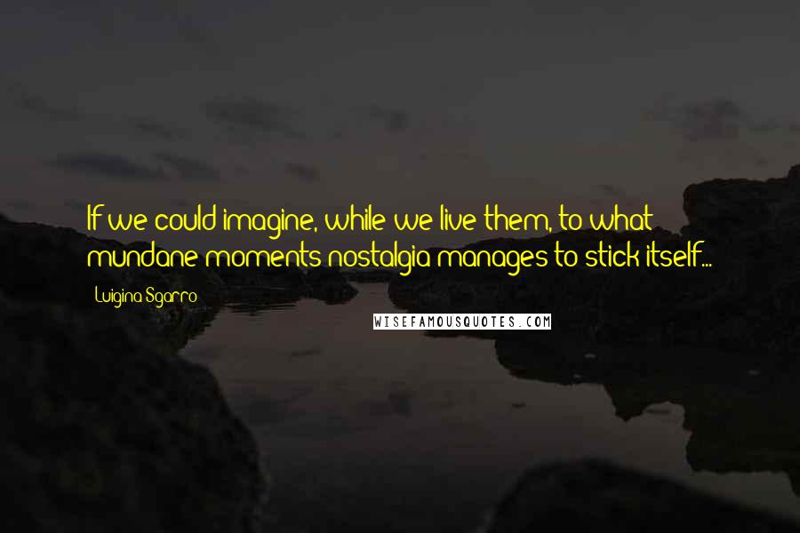 Luigina Sgarro quotes: If we could imagine, while we live them, to what mundane moments nostalgia manages to stick itself...