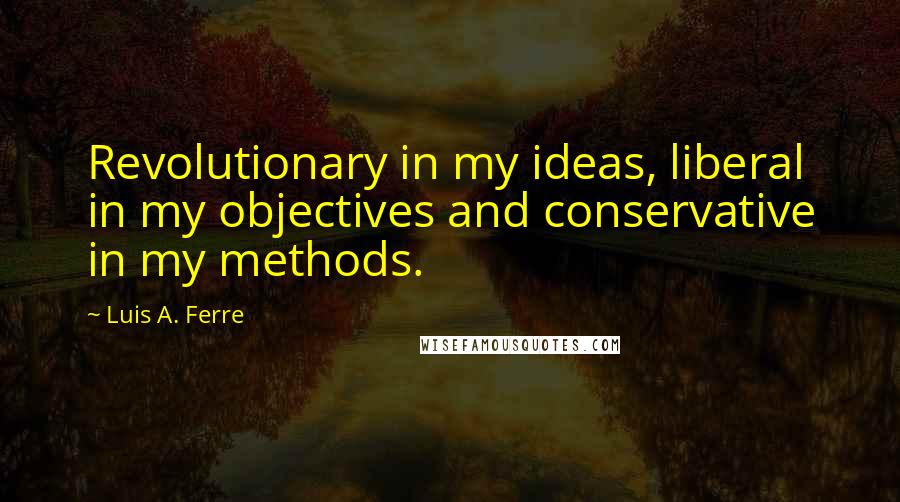 Luis A. Ferre quotes: Revolutionary in my ideas, liberal in my objectives and conservative in my methods.
